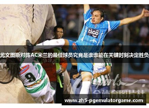 尤文图斯对阵AC米兰的最佳球员究竟是谁谁能在关键时刻决定胜负