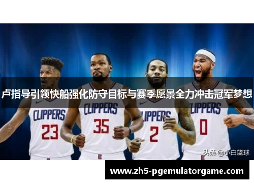 卢指导引领快船强化防守目标与赛季愿景全力冲击冠军梦想 卢指导引领快船强化防守目标与赛季愿景全力冲击冠军梦想