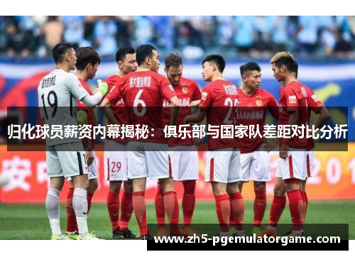 归化球员薪资内幕揭秘：俱乐部与国家队差距对比分析