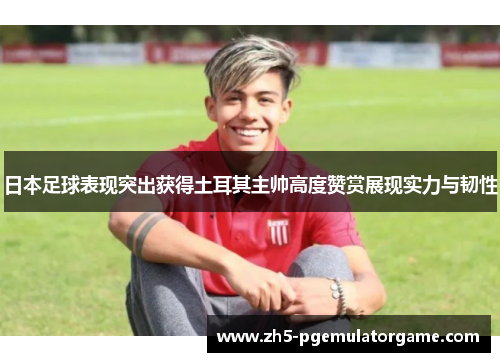 日本足球表现突出获得土耳其主帅高度赞赏展现实力与韧性 日本足球表现突出获得土耳其主帅高度赞赏展现实力与韧性