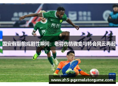 国安假期前戏剧性瞬间：老将伤情骤变与转会风云再起