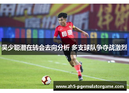 吴少聪潜在转会去向分析 多支球队争夺战激烈
