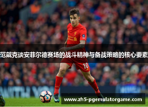 范戴克谈安菲尔德赛场的战斗精神与备战策略的核心要素 范戴克谈安菲尔德赛场的战斗精神与备战策略的核心要素