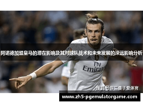 阿诺德加盟皇马的潜在影响及其对球队战术和未来发展的深远影响分析 阿诺德加盟皇马的潜在影响及其对球队战术和未来发展的深远影响分析