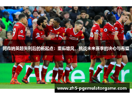 阿森纳英超失利后的新起点:重振雄风,挑战未来赛季的决心与希望 阿森纳英超失利后的新起点:重振雄风,挑战未来赛季的决心与希望