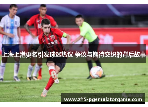上海上港更名引发球迷热议 争议与期待交织的背后故事 上海上港更名引发球迷热议 争议与期待交织的背后故事