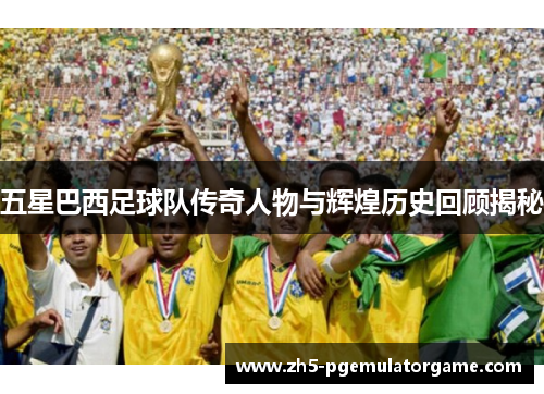五星巴西足球队传奇人物与辉煌历史回顾揭秘