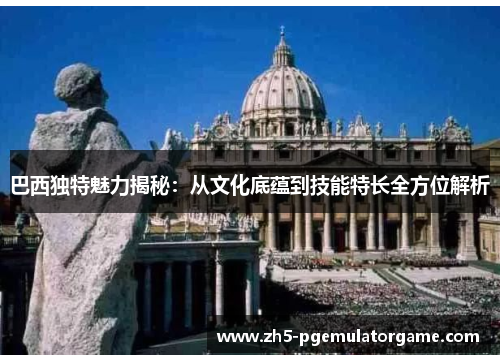 巴西独特魅力揭秘：从文化底蕴到技能特长全方位解析