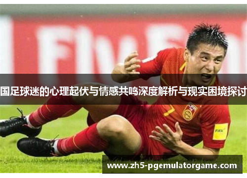 国足球迷的心理起伏与情感共鸣深度解析与现实困境探讨 国足球迷的心理起伏与情感共鸣深度解析与现实困境探讨