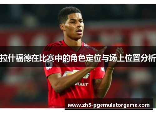 拉什福德在比赛中的角色定位与场上位置分析