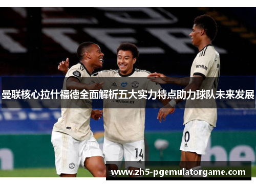 曼联核心拉什福德全面解析五大实力特点助力球队未来发展