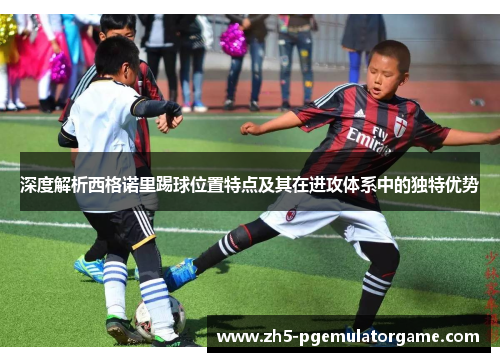 深度解析西格诺里踢球位置特点及其在进攻体系中的独特优势 深度解析西格诺里踢球位置特点及其在进攻体系中的独特优势