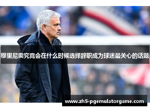 穆里尼奥究竟会在什么时候选择辞职成为球迷最关心的话题