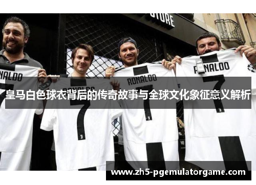 皇马白色球衣背后的传奇故事与全球文化象征意义解析