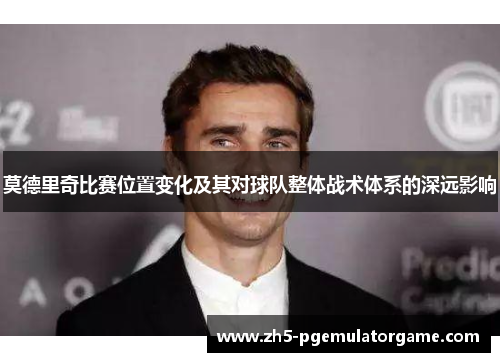 莫德里奇比赛位置变化及其对球队整体战术体系的深远影响 莫德里奇比赛位置变化及其对球队整体战术体系的深远影响