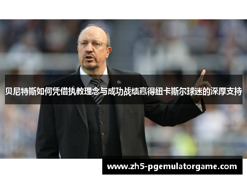 贝尼特斯如何凭借执教理念与成功战绩赢得纽卡斯尔球迷的深厚支持