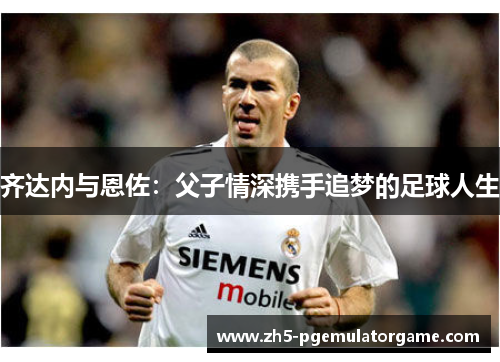 齐达内与恩佐:父子情深携手追梦的足球人生 齐达内与恩佐:父子情深携手追梦的足球人生
