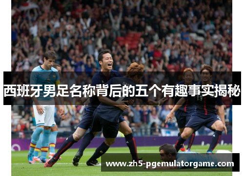 西班牙男足名称背后的五个有趣事实揭秘