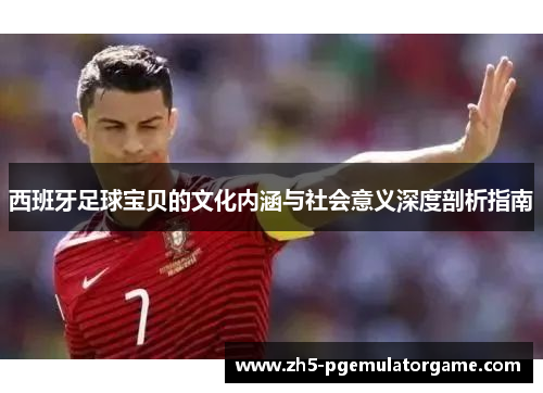 西班牙足球宝贝的文化内涵与社会意义深度剖析指南