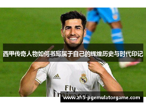西甲传奇人物如何书写属于自己的辉煌历史与时代印记