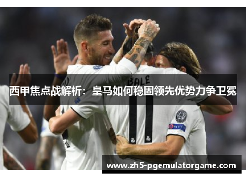 西甲焦点战解析：皇马如何稳固领先优势力争卫冕