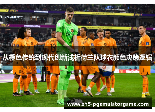 从橙色传统到现代创新浅析荷兰队球衣颜色决策逻辑 从橙色传统到现代创新浅析荷兰队球衣颜色决策逻辑