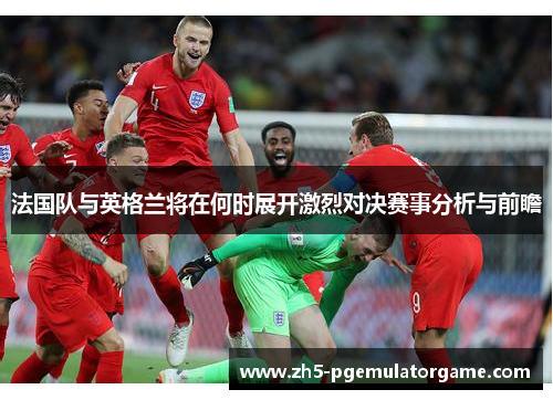 法国队与英格兰将在何时展开激烈对决赛事分析与前瞻 法国队与英格兰将在何时展开激烈对决赛事分析与前瞻
