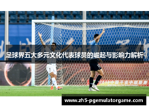 足球界五大多元文化代表球员的崛起与影响力解析 足球界五大多元文化代表球员的崛起与影响力解析