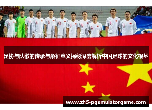足协与队徽的传承与象征意义揭秘深度解析中国足球的文化根基 足协与队徽的传承与象征意义揭秘深度解析中国足球的文化根基