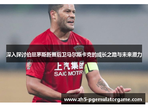 深入探讨伯恩茅斯新晋后卫马尔斯卡克的成长之路与未来潜力