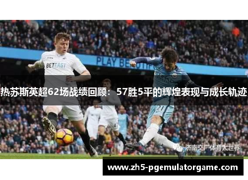 热苏斯英超62场战绩回顾：57胜5平的辉煌表现与成长轨迹